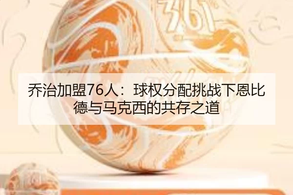 乔治加盟76人：球权分配挑战下恩比德与马克西的共存之道